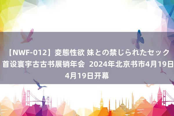 【NWF-012】変態性欲 妹との禁じられたセックス。 首设寰宇古古书展销年会  2024年北京书市4月19日开幕