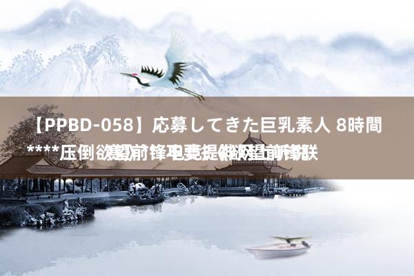 【PPBD-058】応募してきた巨乳素人 8時間 
****压倒欲望前锋电竞?《欲望前锋联赛》**:不要提神网上听说