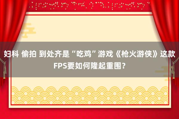 妇科 偷拍 到处齐是“吃鸡”游戏《枪火游侠》这款FPS要如何隆起重围？