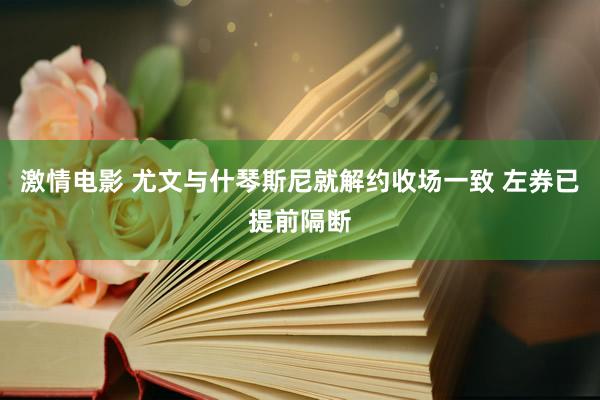 激情电影 尤文与什琴斯尼就解约收场一致 左券已提前隔断