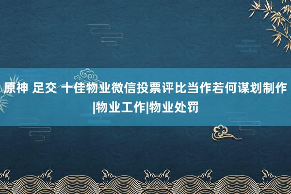 原神 足交 十佳物业微信投票评比当作若何谋划制作|物业工作|物业处罚