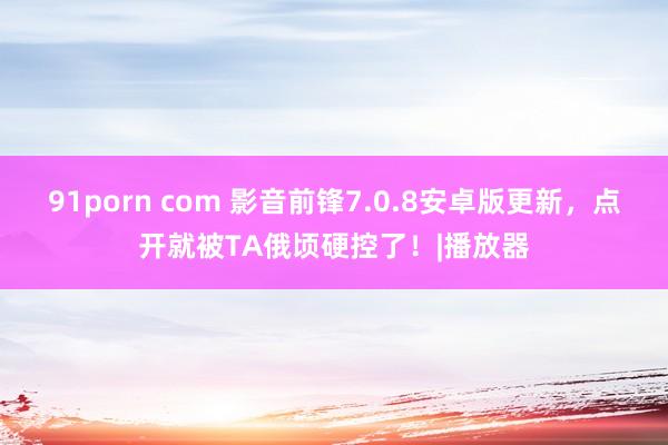 91porn com 影音前锋7.0.8安卓版更新，点开就被TA俄顷硬控了！|播放器