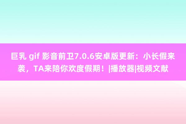 巨乳 gif 影音前卫7.0.6安卓版更新：小长假来袭，TA来陪你欢度假期！|播放器|视频文献