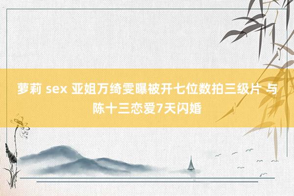 萝莉 sex 亚姐万绮雯曝被开七位数拍三级片 与陈十三恋爱7天闪婚