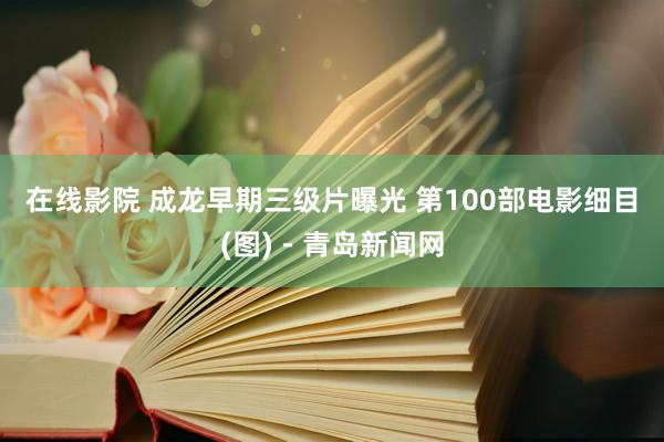 在线影院 成龙早期三级片曝光 第100部电影细目(图)－青岛新闻网