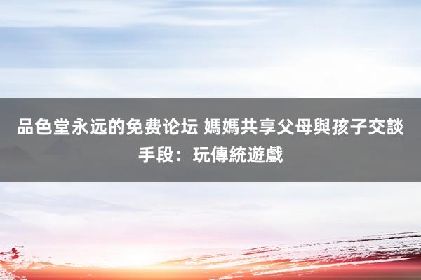 品色堂永远的免费论坛 媽媽共享父母與孩子交談手段：玩傳統遊戲