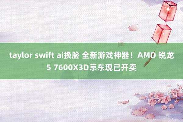 taylor swift ai换脸 全新游戏神器！AMD 锐龙5 7600X3D京东现已开卖