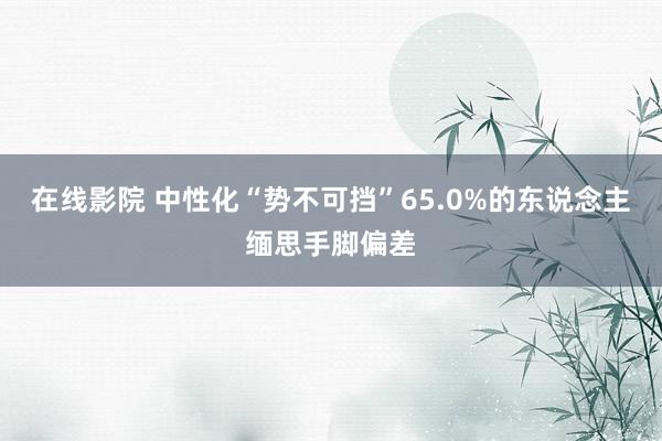 在线影院 中性化“势不可挡”65.0%的东说念主缅思手脚偏差