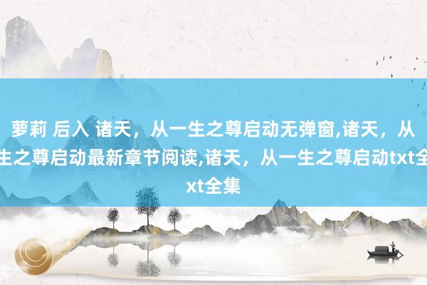 萝莉 后入 诸天，从一生之尊启动无弹窗，诸天，从一生之尊启动最新章节阅读，诸天，从一生之尊启动txt全集