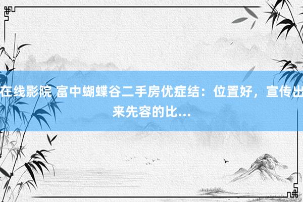 在线影院 富中蝴蝶谷二手房优症结：位置好，宣传出来先容的比...