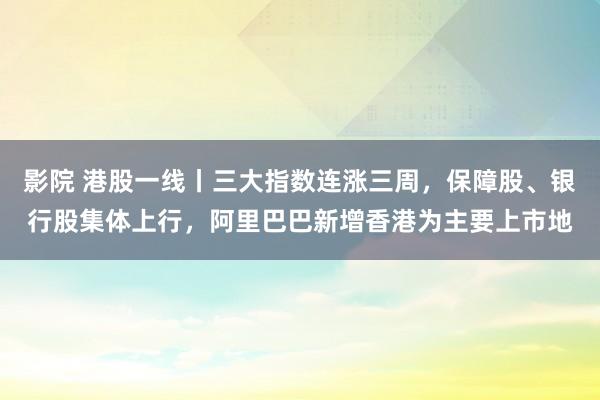 影院 港股一线丨三大指数连涨三周，保障股、银行股集体上行，阿里巴巴新增香港为主要上市地