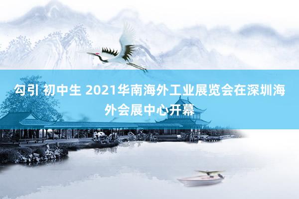 勾引 初中生 2021华南海外工业展览会在深圳海外会展中心开幕